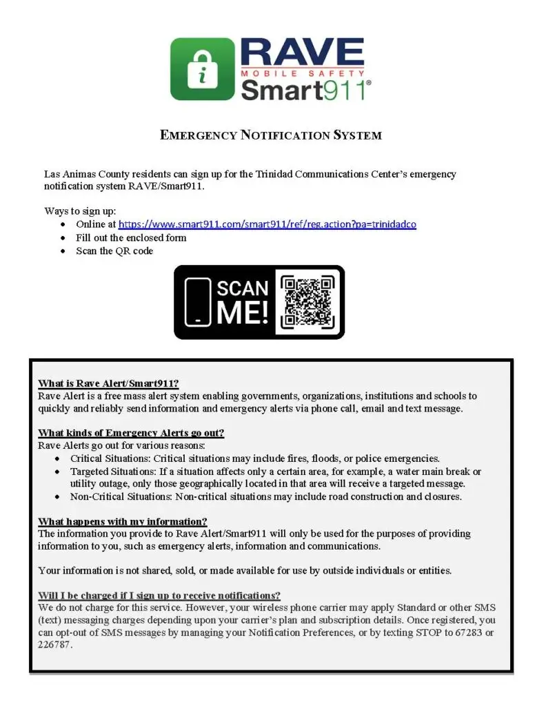 EMERGENCY NOTIFICATION SYSTEM Las Animas County residents can sign up for the Trinidad Communications Center’s emergency notification system RAVE/Smart911. Ways to sign up: • Online at https://www.smart911.com/smart911/ref/reg.action?pa=trinidadco • Fill out the enclosed form • Scan the QR code What is Rave Alert/Smart911? Rave Alert is a free mass alert system enabling governments, organizations, institutions and schools to quickly and reliably send information and emergency alerts via phone call, email and text message. What kinds of Emergency Alerts go out? Rave Alerts go out for various reasons: • Critical Situations: Critical situations may include fires, floods, or police emergencies. • Targeted Situations: If a situation affects only a certain area, for example, a water main break or utility outage, only those geographically located in that area will receive a targeted message. • Non-Critical Situations: Non-critical situations may include road construction and closures. What happens with my information? The information you provide to Rave Alert/Smart911 will only be used for the purposes of providing information to you, such as emergency alerts, information and communications. Your information is not shared, sold, or made available for use by outside individuals or entities. Will I be charged if I sign up to receive notifications? We do not charge for this service. However, your wireless phone carrier may apply Standard or other SMS (text) messaging charges depending upon your carrier’s plan and subscription details. Once registered, you can opt-out of SMS messages by managing your Notification Preferences, or by texting STOP to 67283 or 226787.